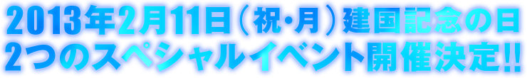 2013年2月11日（祝・月）建国記念の日2つのスペシャルイベント開催決定!!